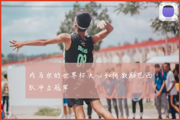 内马尔的世界杯决心如何激励巴西队冲击冠军