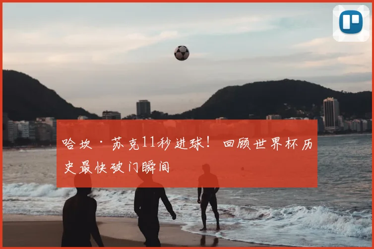 哈坎·苏克11秒进球!回顾世界杯历史最快破门瞬间