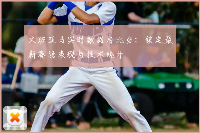 文班亚马实时数据与比分：锁定最新赛场表现与技术统计