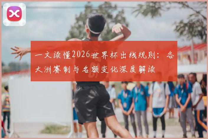 一文读懂2026世界杯出线规则:各大洲赛制与名额变化深度解读