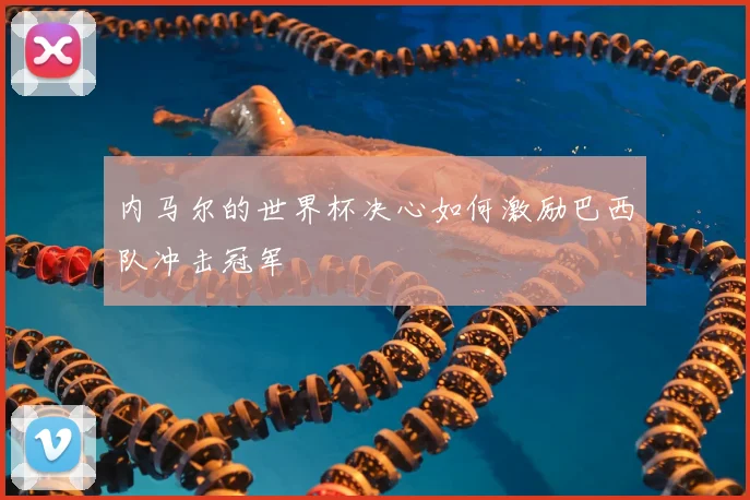 内马尔的世界杯决心如何激励巴西队冲击冠军